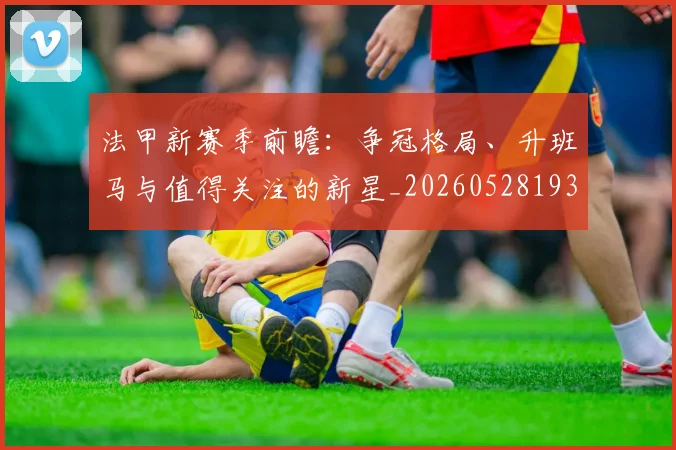 法甲新赛季前瞻：争冠格局、升班马与值得关注的新星_20260528193439