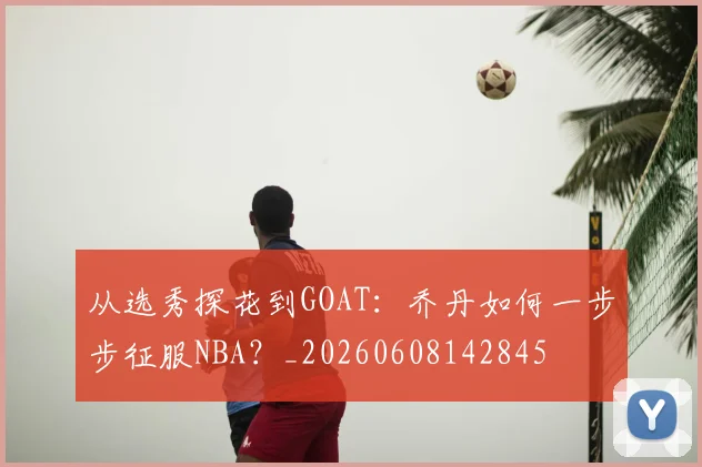 从选秀探花到GOAT:乔丹如何一步步征服NBA?_20260608142845